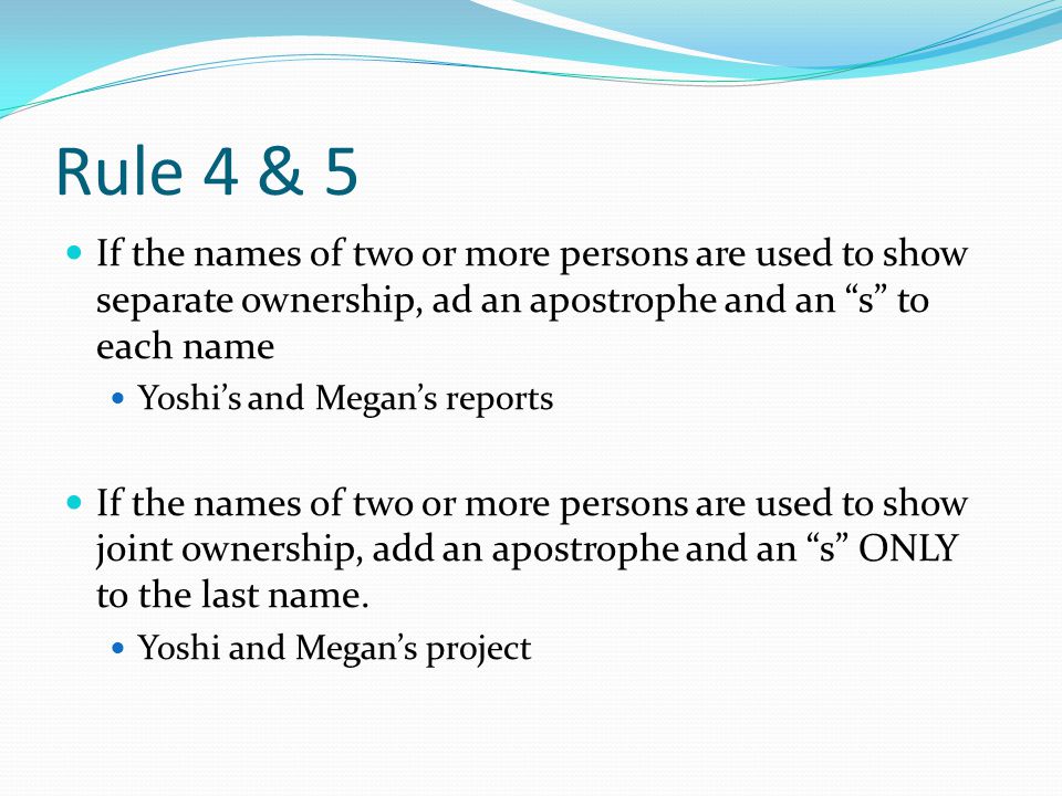 Rule 4 & 5 If the names of two or more persons are used to show separate ownership, ad an apostrophe and an s to each name Yoshi’s and Megan’s reports If the names of two or more persons are used to show joint ownership, add an apostrophe and an s ONLY to the last name.