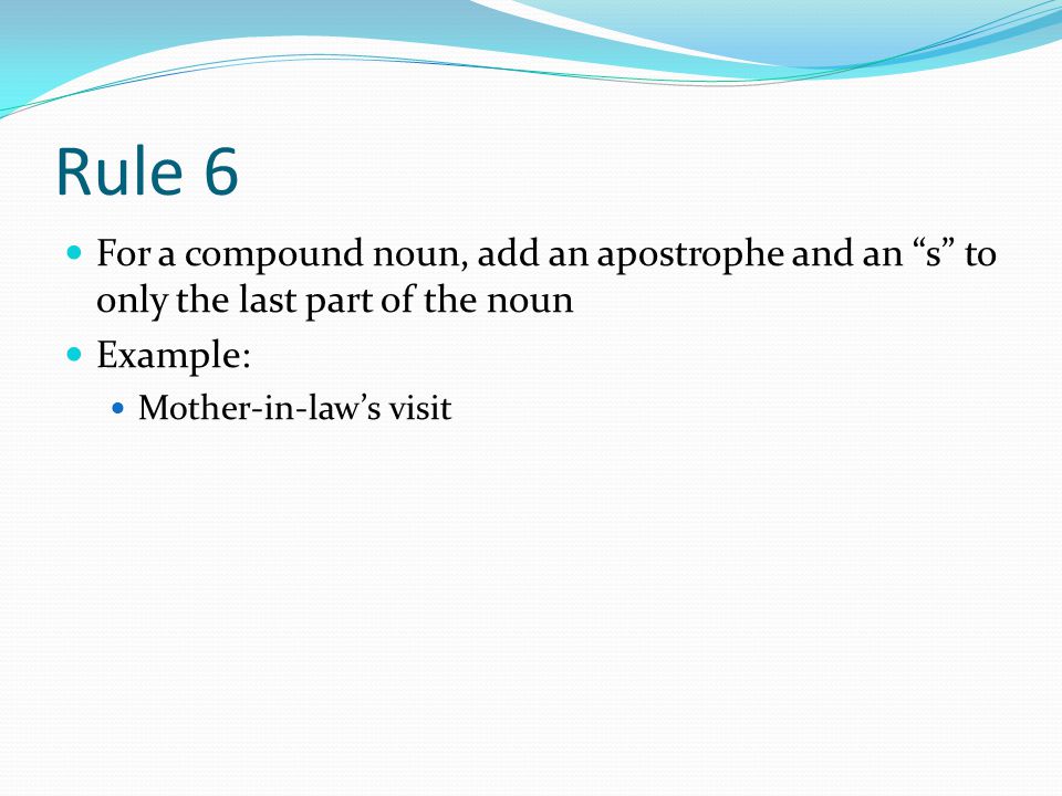 Rule 6 For a compound noun, add an apostrophe and an s to only the last part of the noun Example: Mother-in-law’s visit