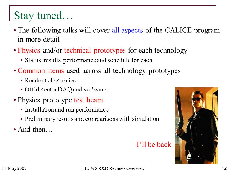 31 May 2007LCWS R&D Review - Overview12 The following talks will cover all aspects of the CALICE program in more detail Physics and/or technical prototypes for each technology Status, results, performance and schedule for each Common items used across all technology prototypes Readout electronics Off-detector DAQ and software Physics prototype test beam Installation and run performance Preliminary results and comparisons with simulation And then… Stay tuned… I’ll be back