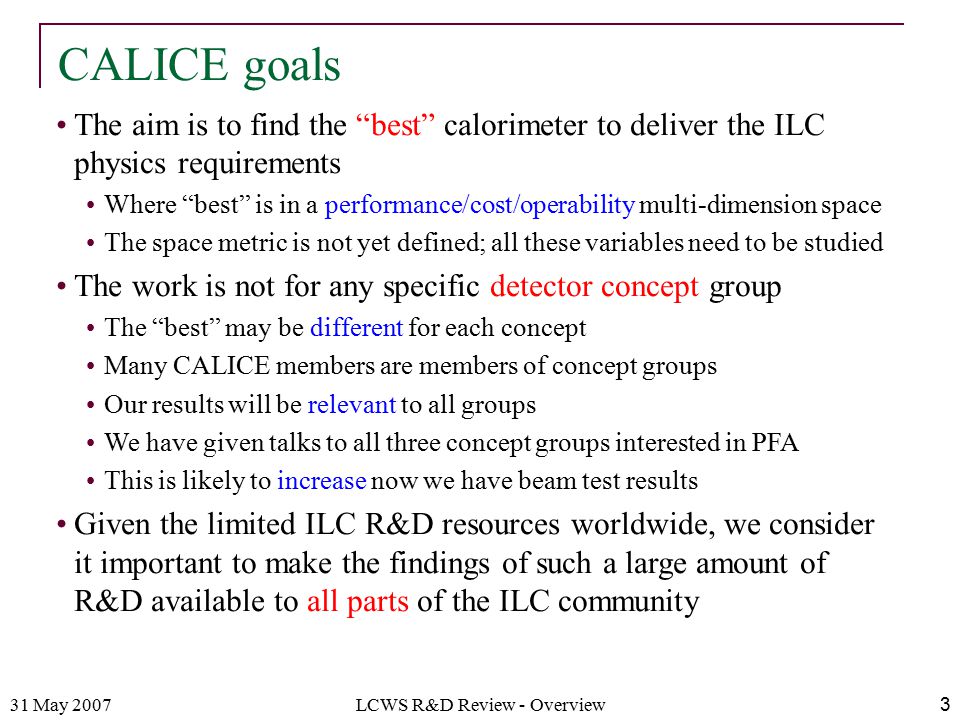 31 May 2007LCWS R&D Review - Overview3 The aim is to find the best calorimeter to deliver the ILC physics requirements Where best is in a performance/cost/operability multi-dimension space The space metric is not yet defined; all these variables need to be studied The work is not for any specific detector concept group The best may be different for each concept Many CALICE members are members of concept groups Our results will be relevant to all groups We have given talks to all three concept groups interested in PFA This is likely to increase now we have beam test results Given the limited ILC R&D resources worldwide, we consider it important to make the findings of such a large amount of R&D available to all parts of the ILC community CALICE goals