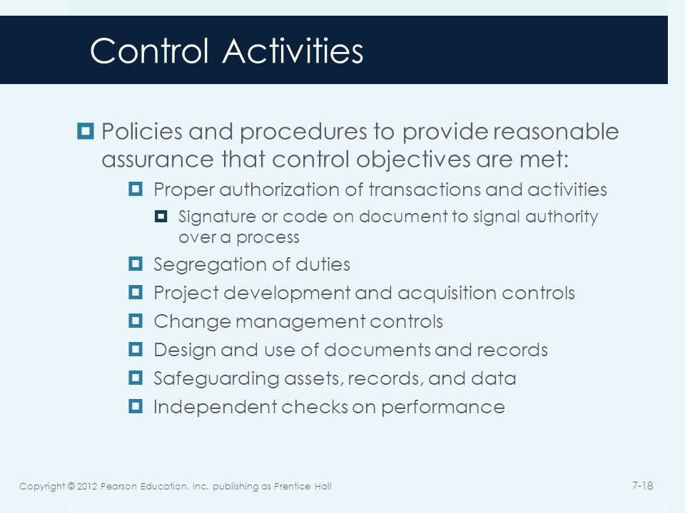Control Activities  Policies and procedures to provide reasonable assurance that control objectives are met:  Proper authorization of transactions and activities  Signature or code on document to signal authority over a process  Segregation of duties  Project development and acquisition controls  Change management controls  Design and use of documents and records  Safeguarding assets, records, and data  Independent checks on performance Copyright © 2012 Pearson Education, Inc.
