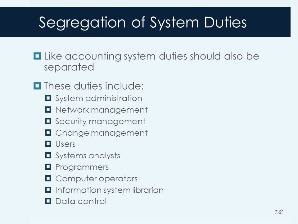 Segregation of System Duties  Like accounting system duties should also be separated  These duties include:  System administration  Network management  Security management  Change management  Users  Systems analysts  Programmers  Computer operators  Information system librarian  Data control 7-21