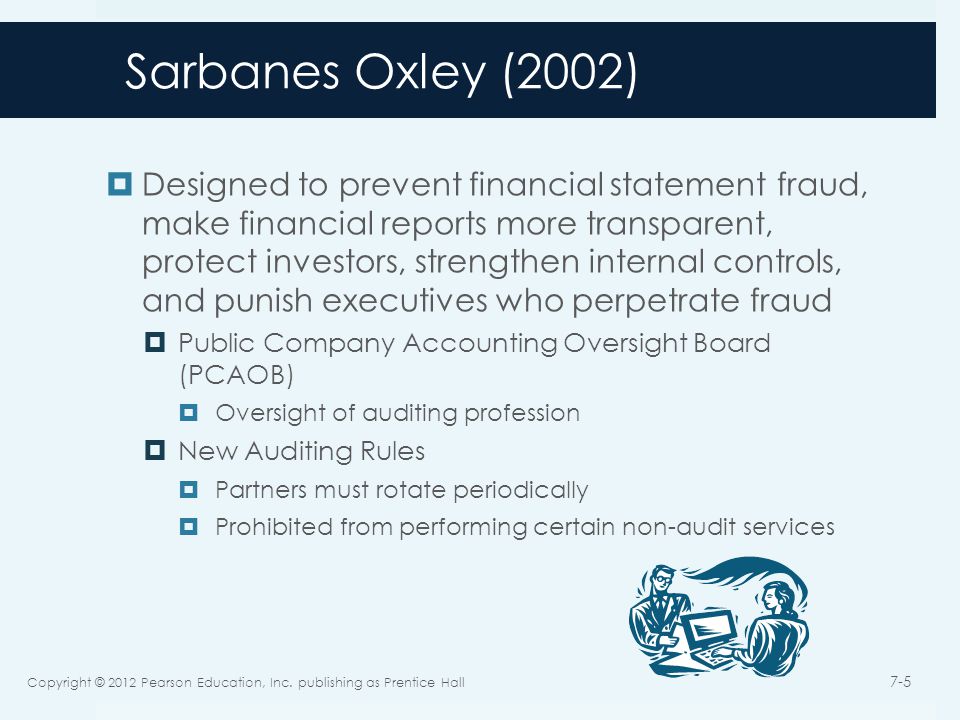 Sarbanes Oxley (2002)  Designed to prevent financial statement fraud, make financial reports more transparent, protect investors, strengthen internal controls, and punish executives who perpetrate fraud  Public Company Accounting Oversight Board (PCAOB)  Oversight of auditing profession  New Auditing Rules  Partners must rotate periodically  Prohibited from performing certain non-audit services Copyright © 2012 Pearson Education, Inc.