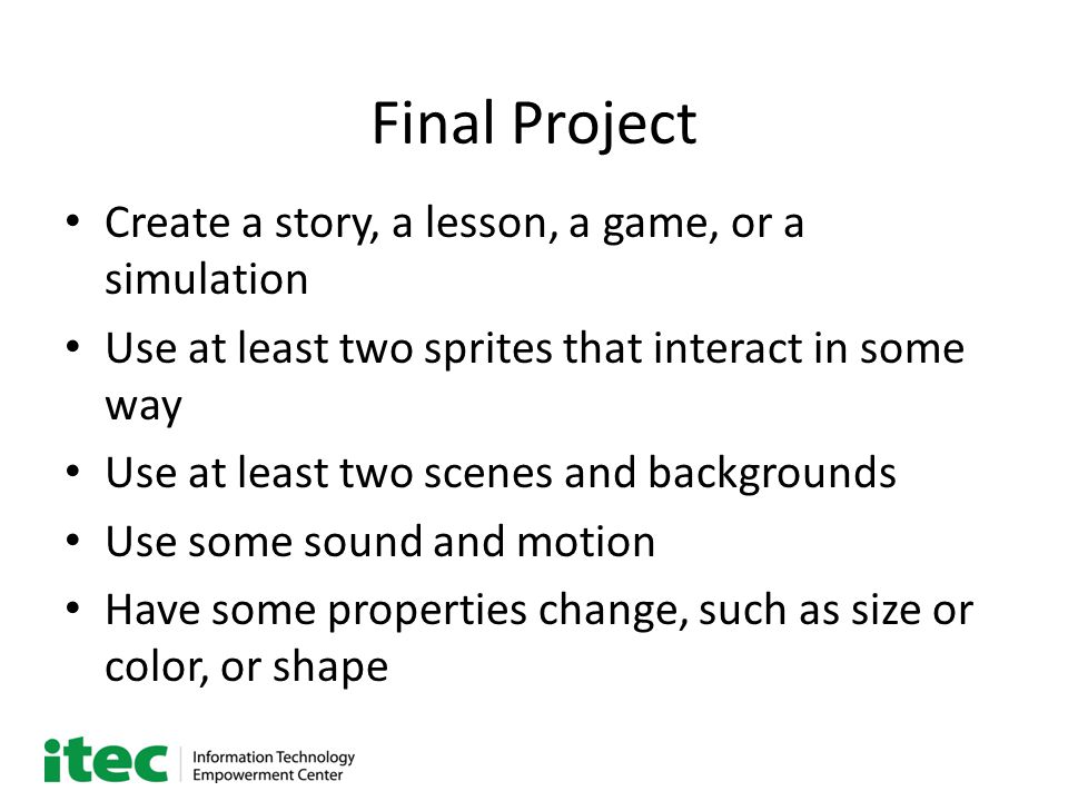 Final Project Create a story, a lesson, a game, or a simulation Use at least two sprites that interact in some way Use at least two scenes and backgrounds Use some sound and motion Have some properties change, such as size or color, or shape