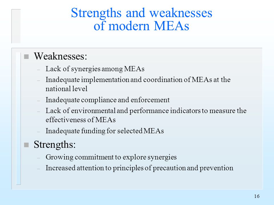 16 Strengths and weaknesses of modern MEAs n Weaknesses: – Lack of synergies among MEAs – Inadequate implementation and coordination of MEAs at the national level – Inadequate compliance and enforcement – Lack of environmental and performance indicators to measure the effectiveness of MEAs – Inadequate funding for selected MEAs n Strengths: – Growing commitment to explore synergies – Increased attention to principles of precaution and prevention