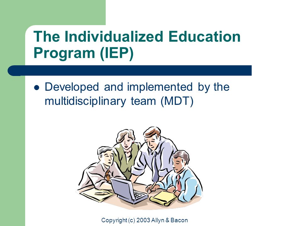 Copyright (c) 2003 Allyn & Bacon The Individualized Education Program (IEP) Developed and implemented by the multidisciplinary team (MDT)