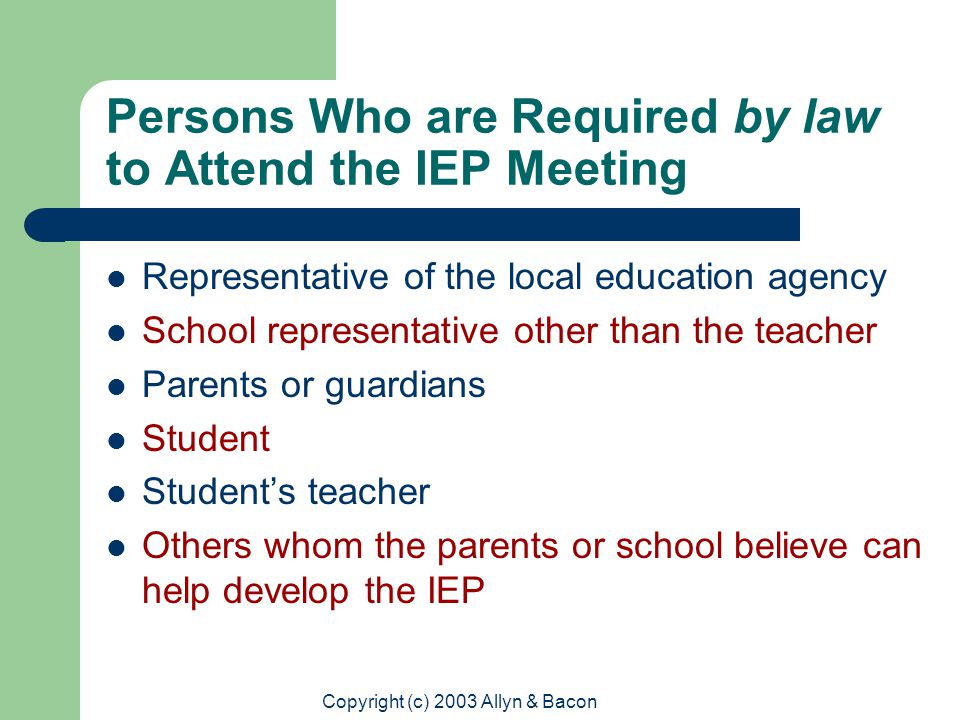 Copyright (c) 2003 Allyn & Bacon Persons Who are Required by law to Attend the IEP Meeting Representative of the local education agency School representative other than the teacher Parents or guardians Student Student’s teacher Others whom the parents or school believe can help develop the IEP