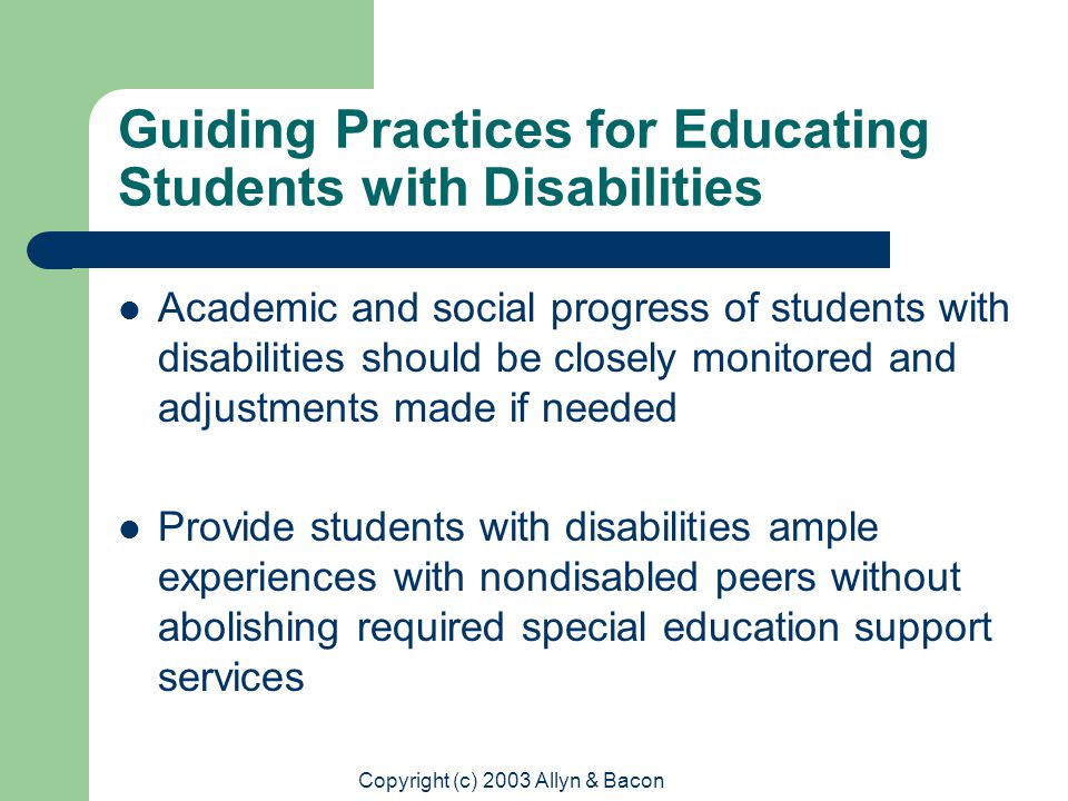 Copyright (c) 2003 Allyn & Bacon Guiding Practices for Educating Students with Disabilities Academic and social progress of students with disabilities should be closely monitored and adjustments made if needed Provide students with disabilities ample experiences with nondisabled peers without abolishing required special education support services