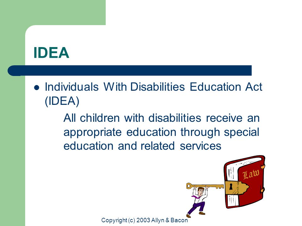 Copyright (c) 2003 Allyn & Bacon IDEA Individuals With Disabilities Education Act (IDEA) All children with disabilities receive an appropriate education through special education and related services