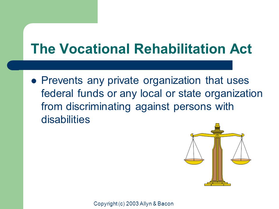 Copyright (c) 2003 Allyn & Bacon The Vocational Rehabilitation Act Prevents any private organization that uses federal funds or any local or state organization from discriminating against persons with disabilities