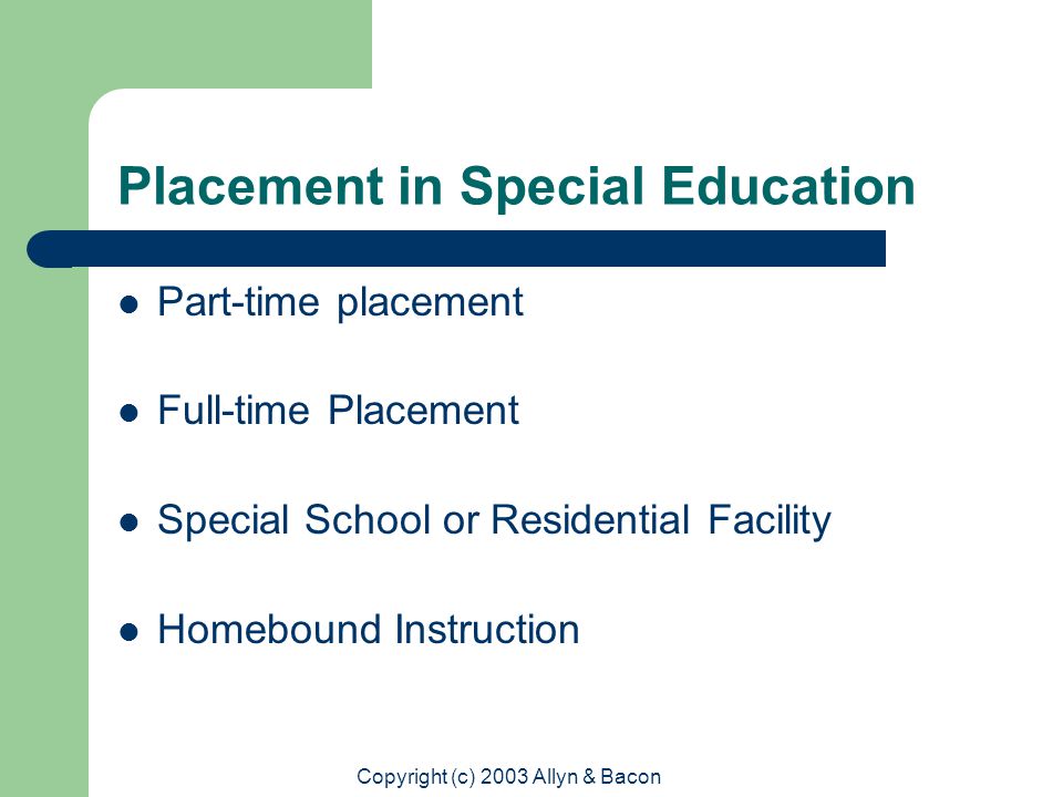 Copyright (c) 2003 Allyn & Bacon Placement in Special Education Part-time placement Full-time Placement Special School or Residential Facility Homebound Instruction