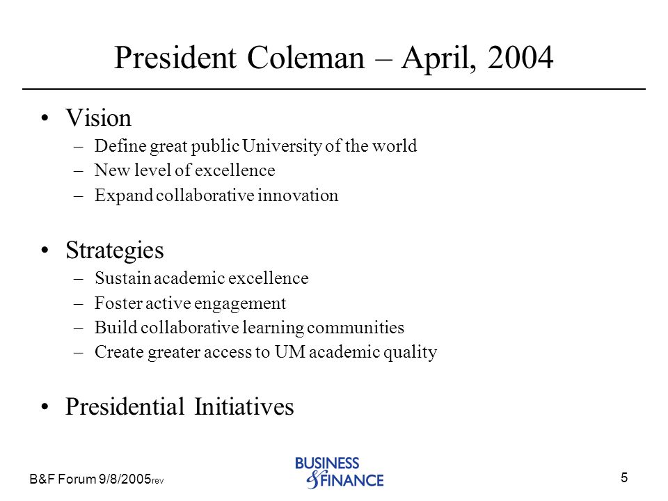 B&F Forum 9/8/2005 rev 5 President Coleman – April, 2004 Vision –Define great public University of the world –New level of excellence –Expand collaborative innovation Strategies –Sustain academic excellence –Foster active engagement –Build collaborative learning communities –Create greater access to UM academic quality Presidential Initiatives