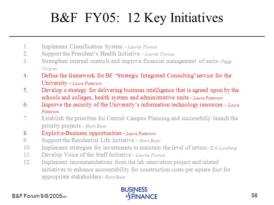 B&F Forum 9/8/2005 rev 56 B&F FY05: 12 Key Initiatives 1.Implement Classification System – Laurita Thomas 2.Support the President’s Health Initiative – Laurita Thomas 3.Strengthen internal controls and improve financial management of units – Peggy Norgren 4.Define the framework for BF Strategic Integrated Consulting service for the University – Laura Patterson 5.Develop a strategy for delivering business intelligence that is agreed upon by the schools and colleges, health system and administrative units – Laura Patterson 6.Improve the security of the University’s information technology resources – Laura Patterson 7.Establish the priorities for Central Campus Planning and successfully launch the priority projects – Hank Baier 8.Exploit e-Business opportunities – Laura Patterson 9.Support the Residential Life Initiative – Hank Baier 10.Implement strategies for investments to maintain the level of return – Erik Lundberg 11.Develop Voice of the Staff Initiative – Laurita Thomas 12.Implement recommendations from the lab renovation project and related initiatives to enhance accountability for construction costs per square foot for appropriate stakeholders – Hank Baier