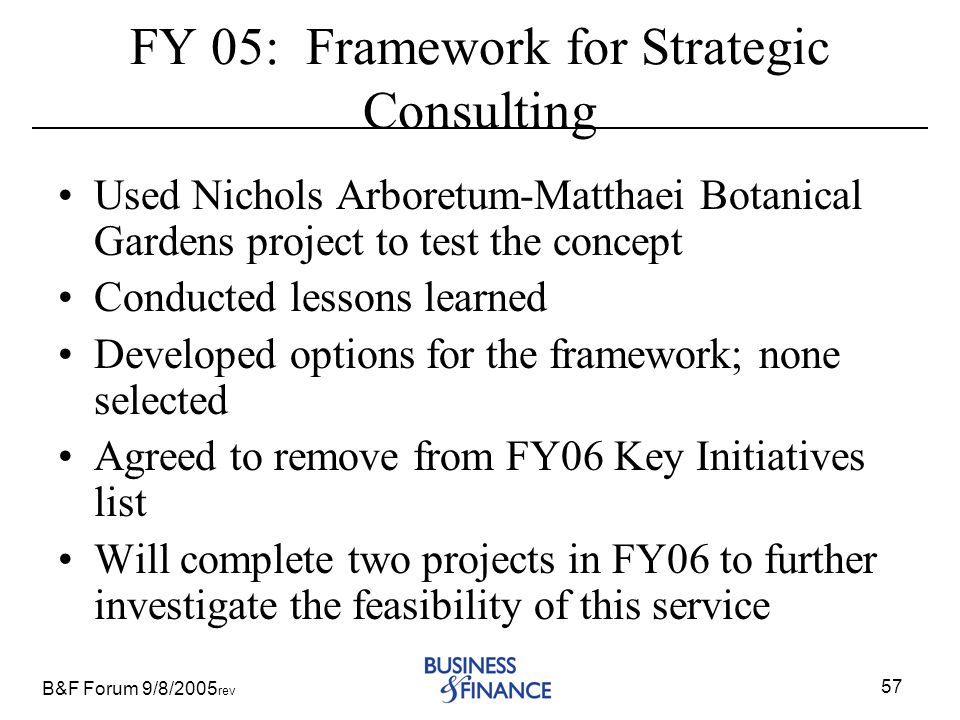 B&F Forum 9/8/2005 rev 57 FY 05: Framework for Strategic Consulting Used Nichols Arboretum-Matthaei Botanical Gardens project to test the concept Conducted lessons learned Developed options for the framework; none selected Agreed to remove from FY06 Key Initiatives list Will complete two projects in FY06 to further investigate the feasibility of this service
