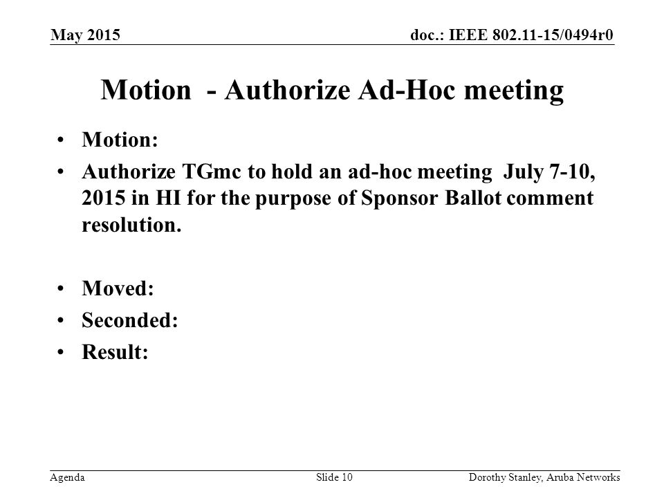 doc.: IEEE /0494r0 Agenda May 2015 Dorothy Stanley, Aruba NetworksSlide 10 Motion - Authorize Ad-Hoc meeting Motion: Authorize TGmc to hold an ad-hoc meeting July 7-10, 2015 in HI for the purpose of Sponsor Ballot comment resolution.