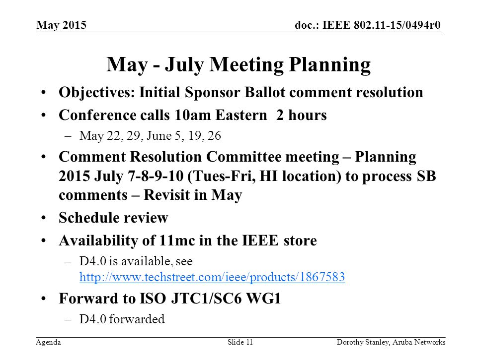 doc.: IEEE /0494r0 Agenda May 2015 Dorothy Stanley, Aruba NetworksSlide 11 May - July Meeting Planning Objectives: Initial Sponsor Ballot comment resolution Conference calls 10am Eastern 2 hours –May 22, 29, June 5, 19, 26 Comment Resolution Committee meeting – Planning 2015 July (Tues-Fri, HI location) to process SB comments – Revisit in May Schedule review Availability of 11mc in the IEEE store –D4.0 is available, see     Forward to ISO JTC1/SC6 WG1 –D4.0 forwarded
