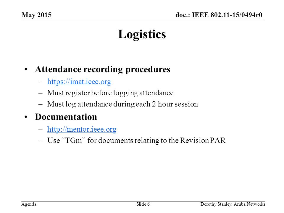 doc.: IEEE /0494r0 Agenda May 2015 Dorothy Stanley, Aruba NetworksSlide 6 Logistics Attendance recording procedures –  –Must register before logging attendance –Must log attendance during each 2 hour session Documentation –  –Use TGm for documents relating to the Revision PAR