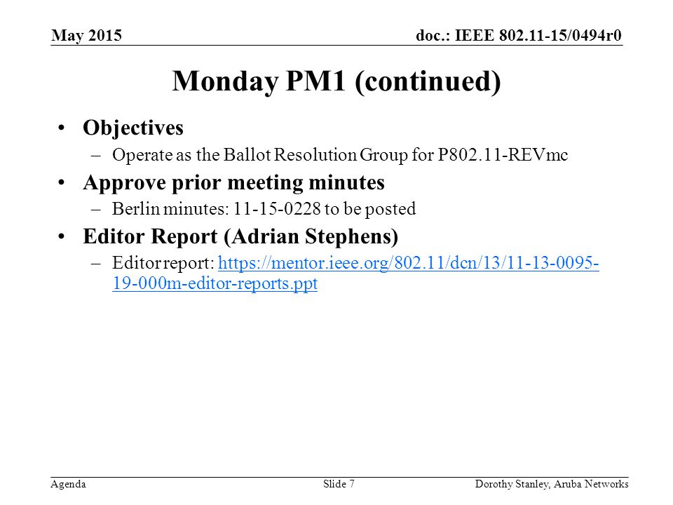 doc.: IEEE /0494r0 Agenda May 2015 Dorothy Stanley, Aruba NetworksSlide 7 Monday PM1 (continued) Objectives –Operate as the Ballot Resolution Group for P REVmc Approve prior meeting minutes –Berlin minutes: to be posted Editor Report (Adrian Stephens) –Editor report: m-editor-reports.ppthttps://mentor.ieee.org/802.11/dcn/13/ m-editor-reports.ppt