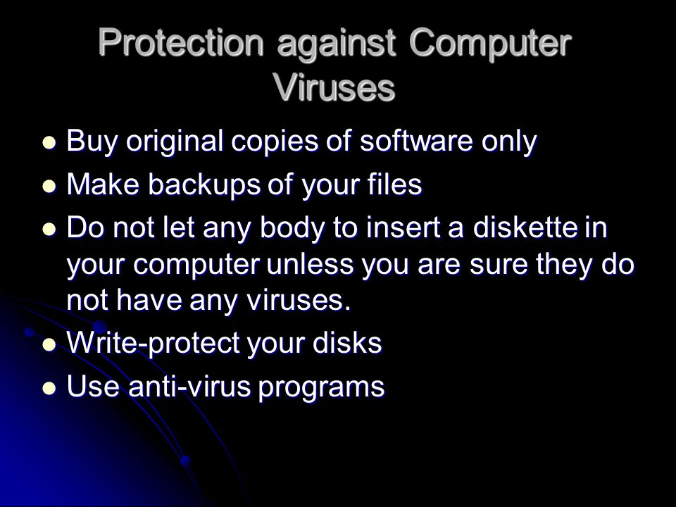 Protection against Computer Viruses Buy original copies of software only Buy original copies of software only Make backups of your files Make backups of your files Do not let any body to insert a diskette in your computer unless you are sure they do not have any viruses.