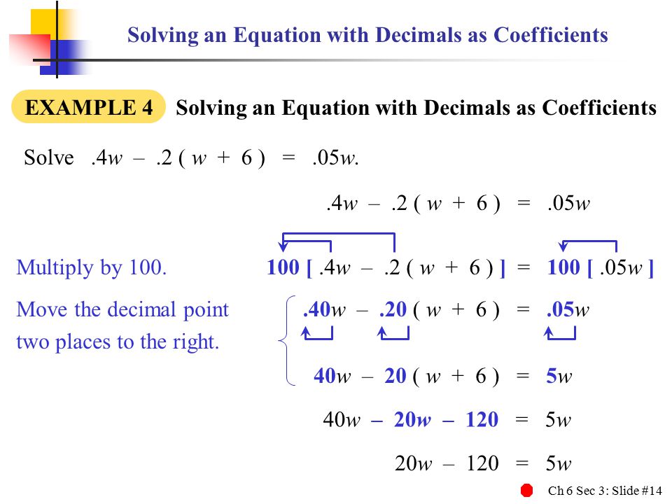 Ch 6 Sec 3: Slide #14 Solving an Equation with Decimals as Coefficients EXAMPLE 4 Solving an Equation with Decimals as Coefficients Solve.4w –.2 ( w + 6 ) =.05w..4w –.2 ( w + 6 ) =.05w.40w –.20 ( w + 6 ) =.05w 40w – 20 ( w + 6 ) = 5w 40w – 20w – 120 = 5w 20w – 120 = 5w Move the decimal point two places to the right.