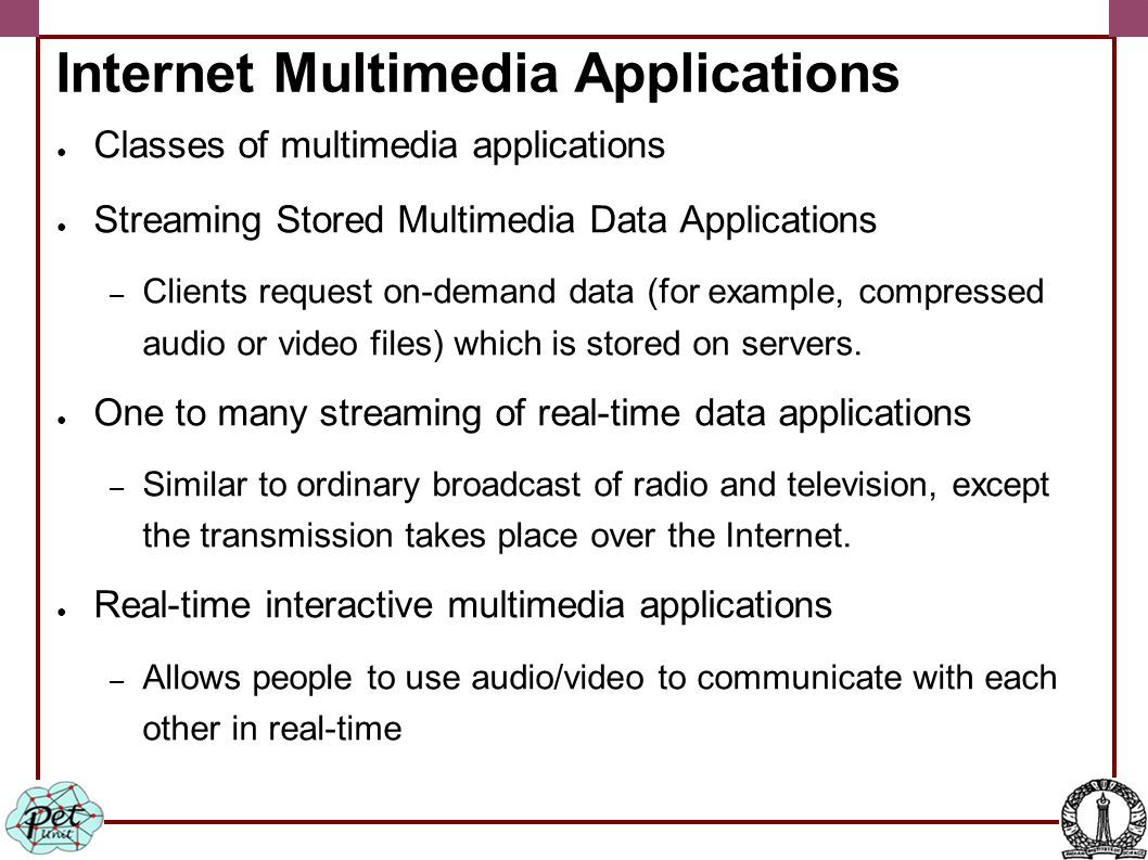 Internet Multimedia Applications ● Classes of multimedia applications ● Streaming Stored Multimedia Data Applications – Clients request on-demand data (for example, compressed audio or video files) which is stored on servers.