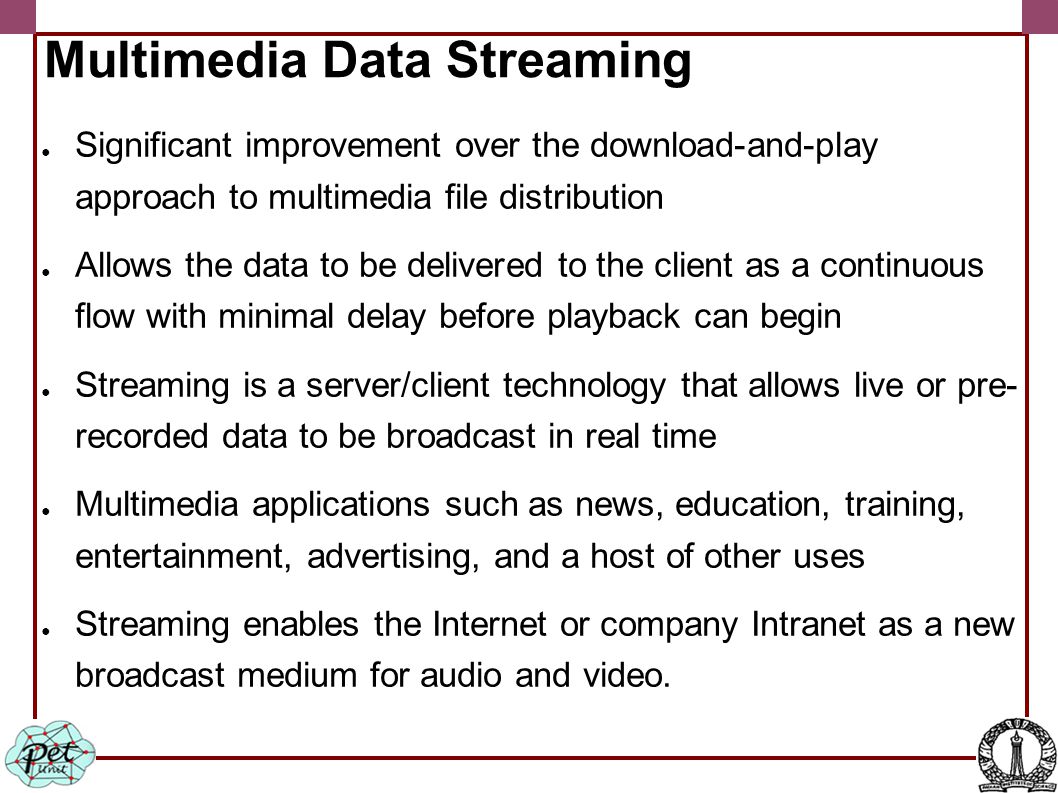Multimedia Data Streaming ● Significant improvement over the download-and-play approach to multimedia file distribution ● Allows the data to be delivered to the client as a continuous flow with minimal delay before playback can begin ● Streaming is a server/client technology that allows live or pre- recorded data to be broadcast in real time ● Multimedia applications such as news, education, training, entertainment, advertising, and a host of other uses ● Streaming enables the Internet or company Intranet as a new broadcast medium for audio and video.