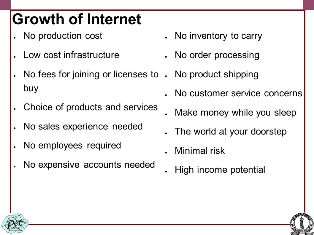 Growth of Internet ● No production cost ● Low cost infrastructure ● No fees for joining or licenses to buy ● Choice of products and services ● No sales experience needed ● No employees required ● No expensive accounts needed ● No inventory to carry ● No order processing ● No product shipping ● No customer service concerns ● Make money while you sleep ● The world at your doorstep ● Minimal risk ● High income potential