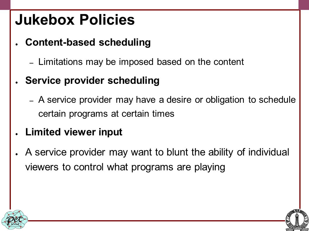 Jukebox Policies ● Content-based scheduling – Limitations may be imposed based on the content ● Service provider scheduling – A service provider may have a desire or obligation to schedule certain programs at certain times ● Limited viewer input ● A service provider may want to blunt the ability of individual viewers to control what programs are playing