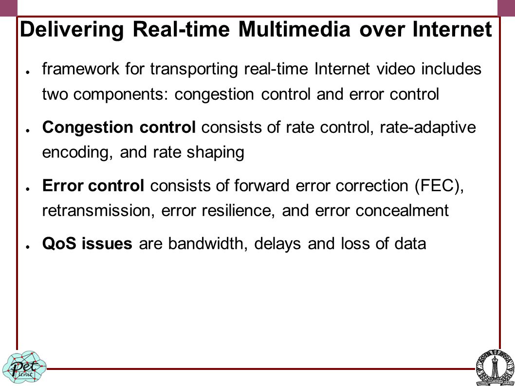 Delivering Real-time Multimedia over Internet ● framework for transporting real-time Internet video includes two components: congestion control and error control ● Congestion control consists of rate control, rate-adaptive encoding, and rate shaping ● Error control consists of forward error correction (FEC), retransmission, error resilience, and error concealment ● QoS issues are bandwidth, delays and loss of data