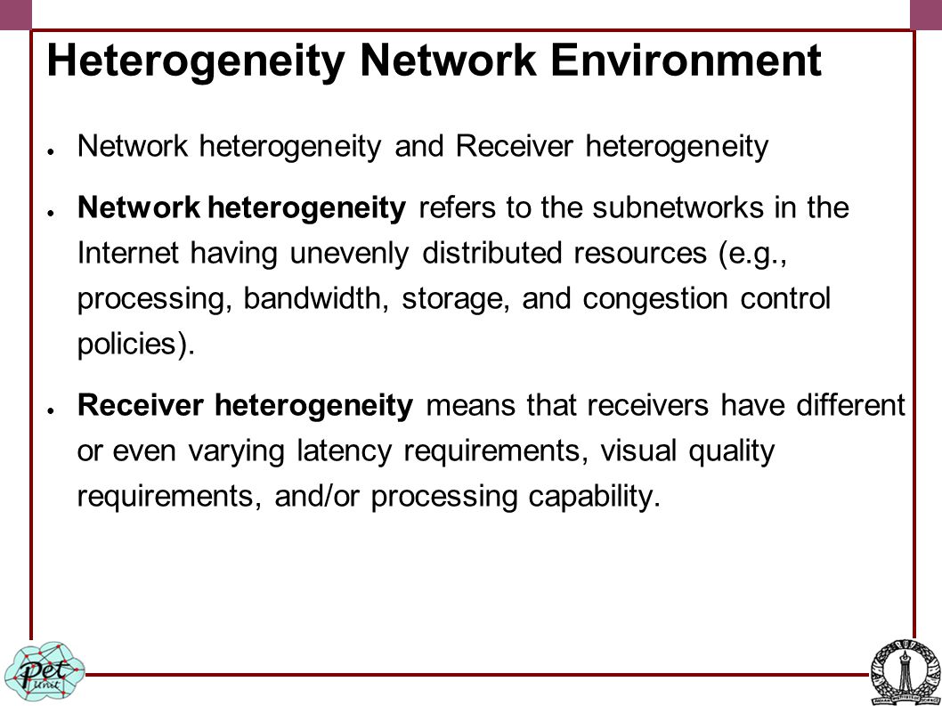Heterogeneity Network Environment ● Network heterogeneity and Receiver heterogeneity ● Network heterogeneity refers to the subnetworks in the Internet having unevenly distributed resources (e.g., processing, bandwidth, storage, and congestion control policies).