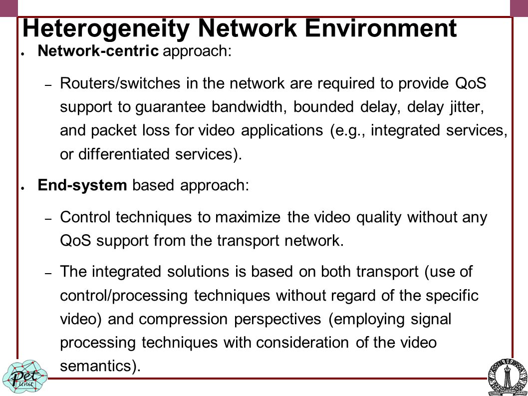 Heterogeneity Network Environment ● Network-centric approach: – Routers/switches in the network are required to provide QoS support to guarantee bandwidth, bounded delay, delay jitter, and packet loss for video applications (e.g., integrated services, or differentiated services).