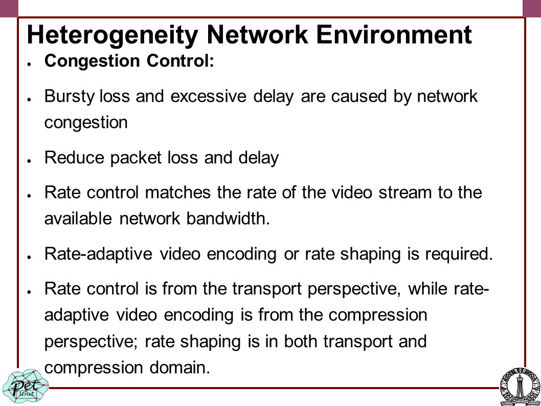 Heterogeneity Network Environment ● Congestion Control: ● Bursty loss and excessive delay are caused by network congestion ● Reduce packet loss and delay ● Rate control matches the rate of the video stream to the available network bandwidth.