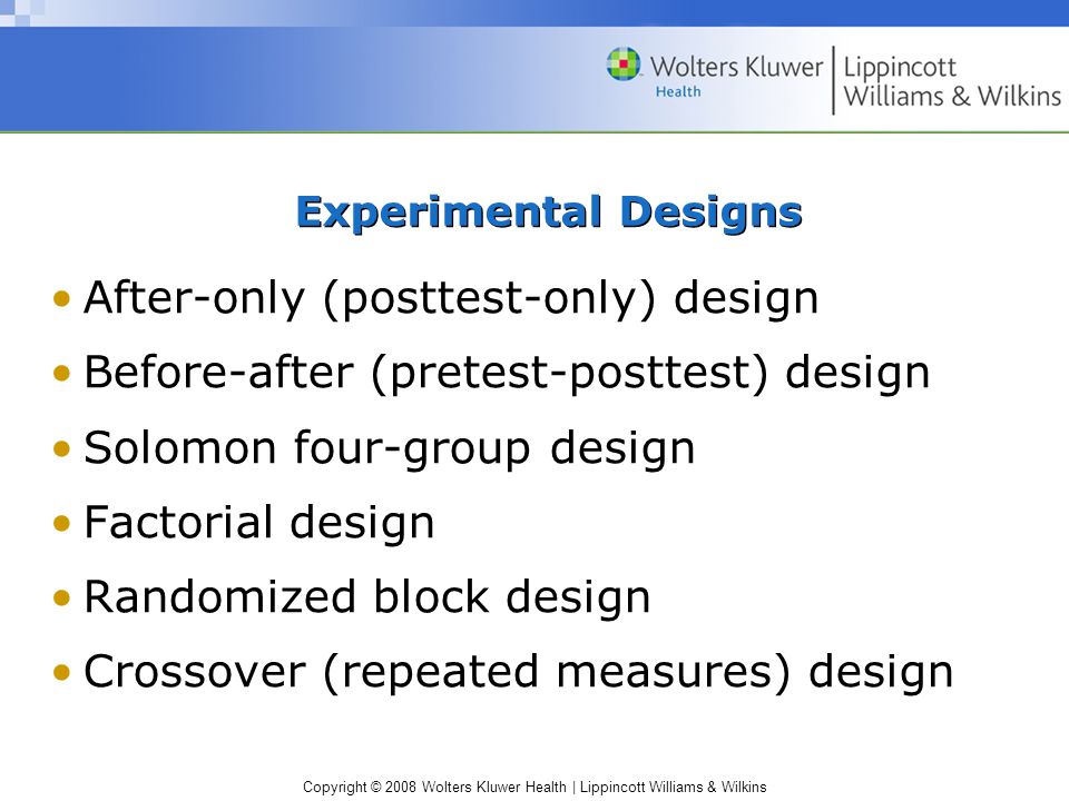 Copyright © 2008 Wolters Kluwer Health | Lippincott Williams & Wilkins Experimental Designs After-only (posttest-only) design Before-after (pretest-posttest) design Solomon four-group design Factorial design Randomized block design Crossover (repeated measures) design