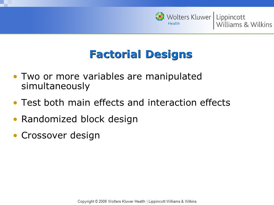 Copyright © 2008 Wolters Kluwer Health | Lippincott Williams & Wilkins Factorial Designs Two or more variables are manipulated simultaneously Test both main effects and interaction effects Randomized block design Crossover design