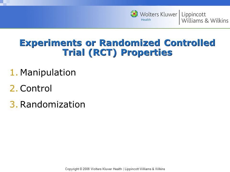 Copyright © 2008 Wolters Kluwer Health | Lippincott Williams & Wilkins Experiments or Randomized Controlled Trial (RCT) Properties 1.Manipulation 2.Control 3.Randomization