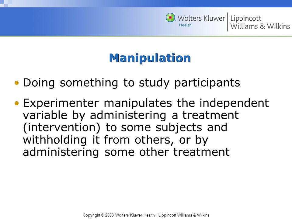 Copyright © 2008 Wolters Kluwer Health | Lippincott Williams & Wilkins Manipulation Doing something to study participants Experimenter manipulates the independent variable by administering a treatment (intervention) to some subjects and withholding it from others, or by administering some other treatment
