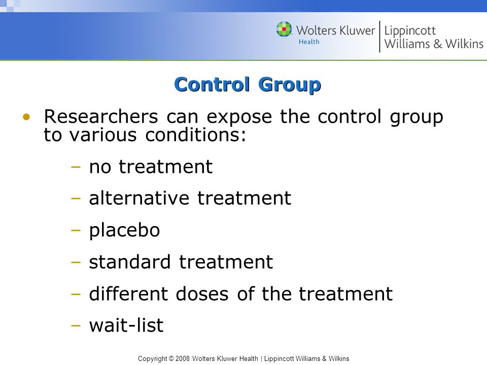 Copyright © 2008 Wolters Kluwer Health | Lippincott Williams & Wilkins Control Group Researchers can expose the control group to various conditions: – no treatment – alternative treatment – placebo – standard treatment – different doses of the treatment – wait-list