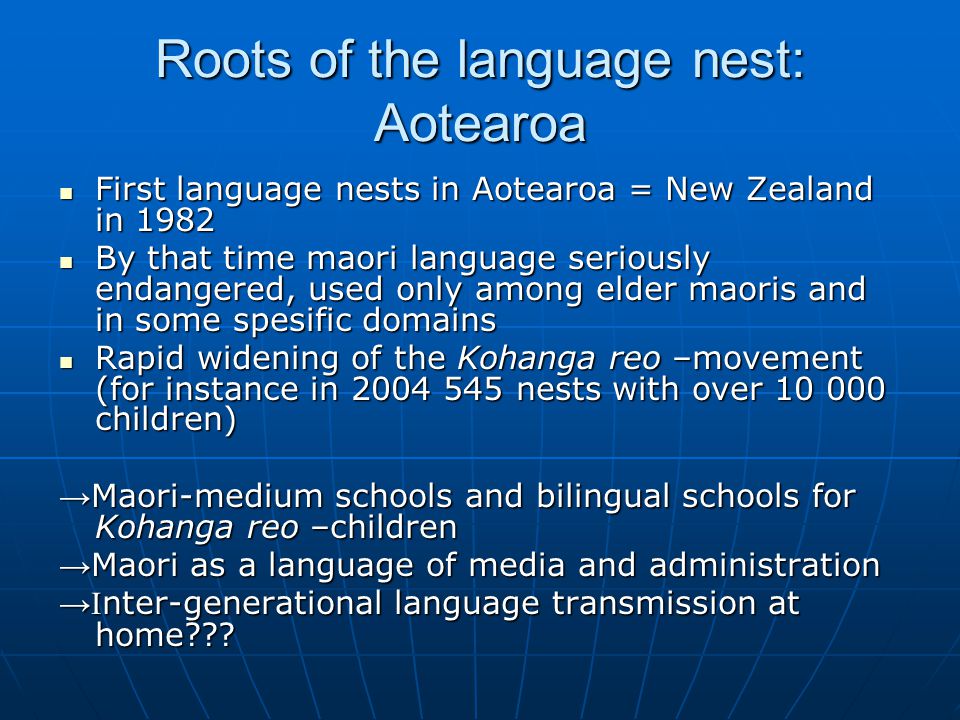 Roots of the language nest: Aotearoa First language nests in Aotearoa = New Zealand in 1982 First language nests in Aotearoa = New Zealand in 1982 By that time maori language seriously endangered, used only among elder maoris and in some spesific domains By that time maori language seriously endangered, used only among elder maoris and in some spesific domains Rapid widening of the Kohanga reo –movement (for instance in nests with over children) Rapid widening of the Kohanga reo –movement (for instance in nests with over children) → Maori-medium schools and bilingual schools for Kohanga reo –children → Maori as a language of media and administration →I nter-generational language transmission at home
