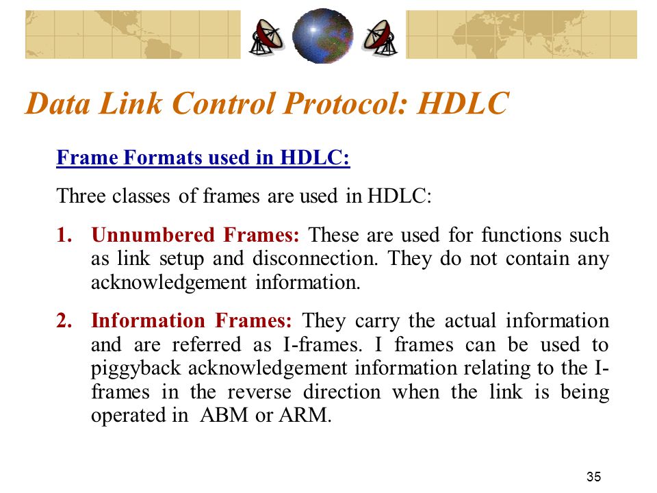 35 Data Link Control Protocol: HDLC Frame Formats used in HDLC: Three classes of frames are used in HDLC: 1.Unnumbered Frames: These are used for functions such as link setup and disconnection.