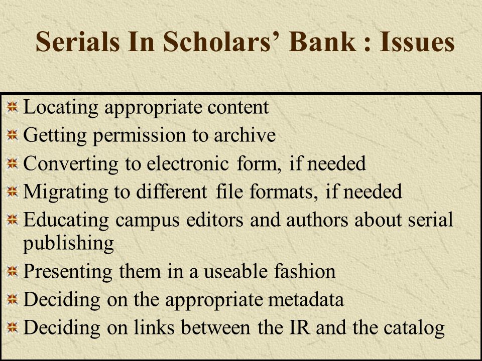 Serials In Scholars’ Bank : Issues Locating appropriate content Getting permission to archive Converting to electronic form, if needed Migrating to different file formats, if needed Educating campus editors and authors about serial publishing Presenting them in a useable fashion Deciding on the appropriate metadata Deciding on links between the IR and the catalog