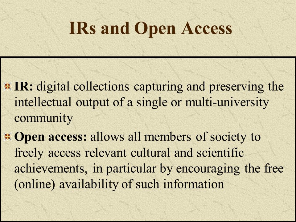 IRs and Open Access IR: digital collections capturing and preserving the intellectual output of a single or multi-university community Open access: allows all members of society to freely access relevant cultural and scientific achievements, in particular by encouraging the free (online) availability of such information