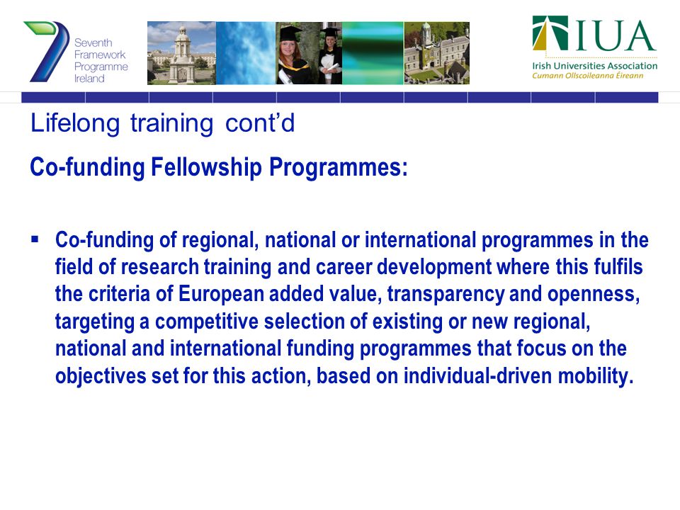 Lifelong training cont’d Co-funding Fellowship Programmes:  Co-funding of regional, national or international programmes in the field of research training and career development where this fulfils the criteria of European added value, transparency and openness, targeting a competitive selection of existing or new regional, national and international funding programmes that focus on the objectives set for this action, based on individual-driven mobility.