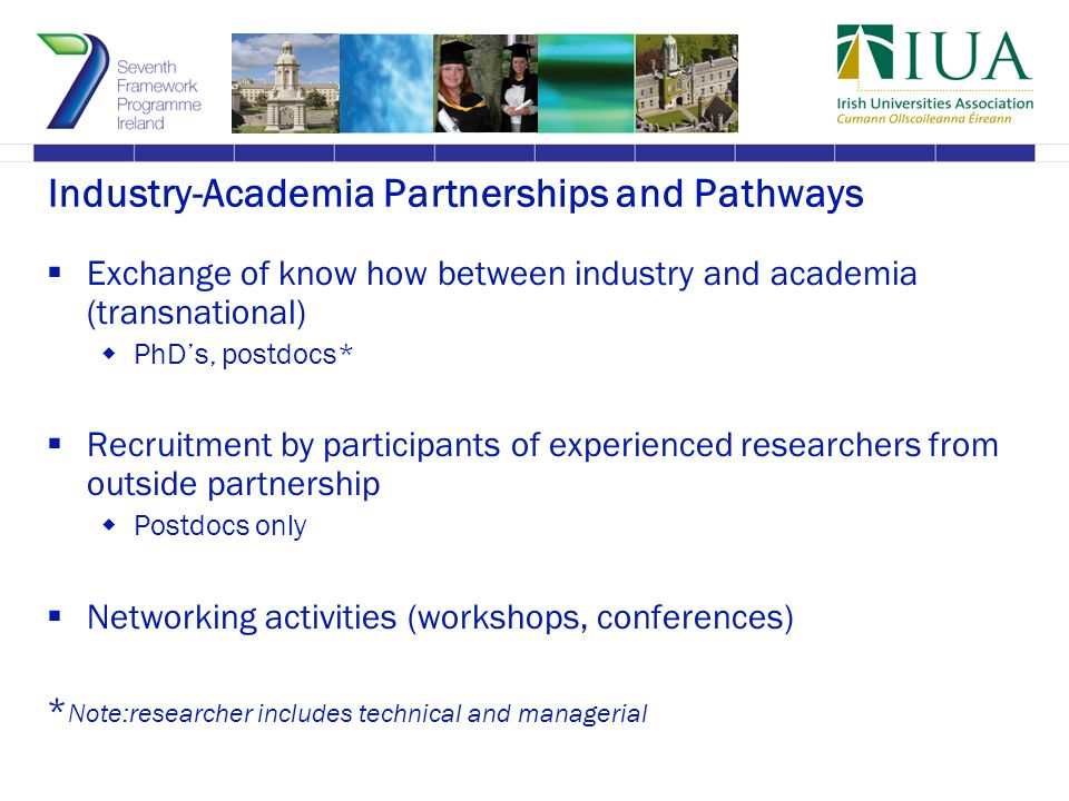 Industry-Academia Partnerships and Pathways  Exchange of know how between industry and academia (transnational)  PhD’s, postdocs*  Recruitment by participants of experienced researchers from outside partnership  Postdocs only  Networking activities (workshops, conferences) * Note:researcher includes technical and managerial