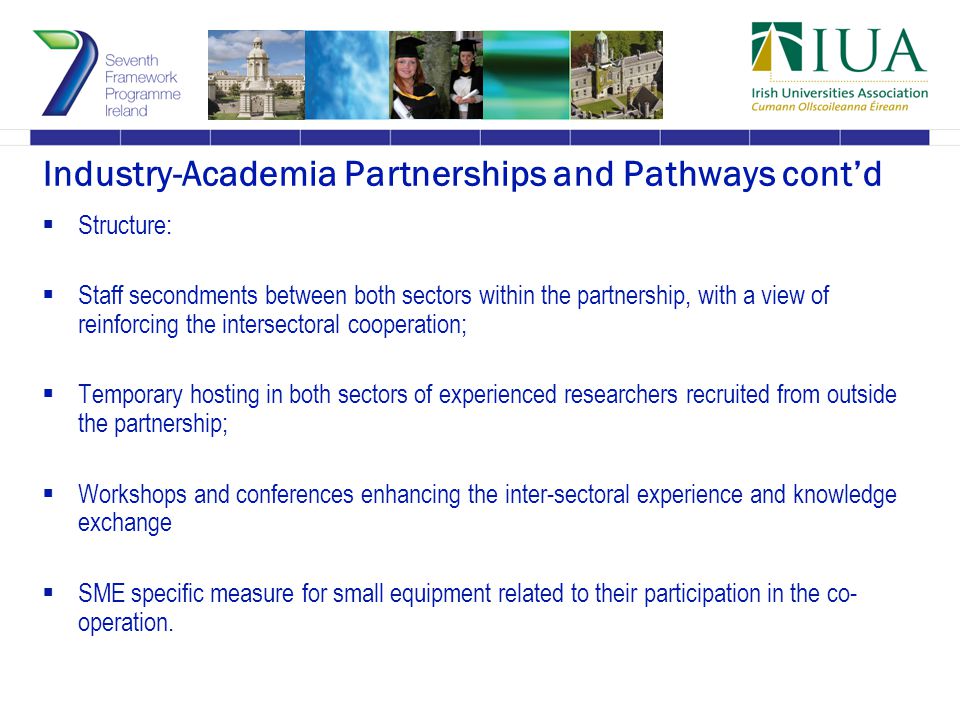 Industry-Academia Partnerships and Pathways cont’d  Structure:  Staff secondments between both sectors within the partnership, with a view of reinforcing the intersectoral cooperation;  Temporary hosting in both sectors of experienced researchers recruited from outside the partnership;  Workshops and conferences enhancing the inter-sectoral experience and knowledge exchange  SME specific measure for small equipment related to their participation in the co- operation.