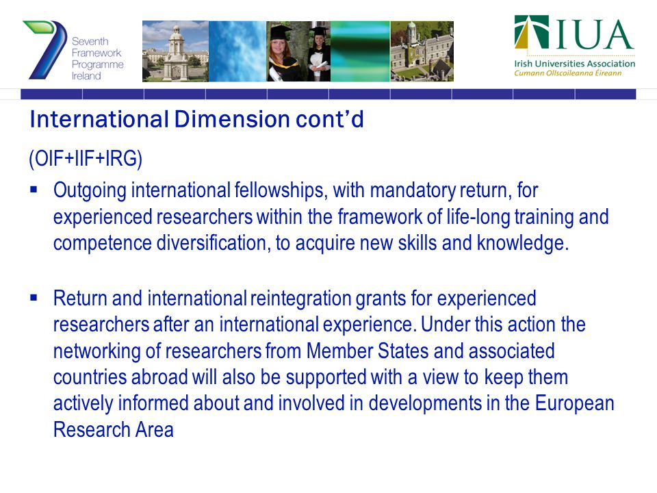 International Dimension cont’d (OIF+IIF+IRG)  Outgoing international fellowships, with mandatory return, for experienced researchers within the framework of life-long training and competence diversification, to acquire new skills and knowledge.
