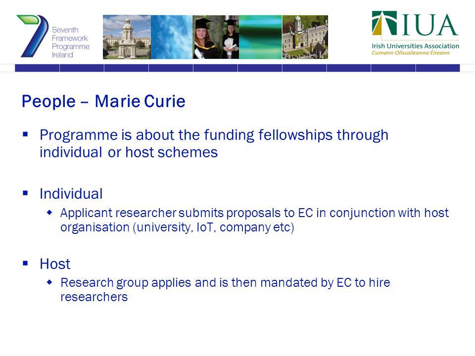 People – Marie Curie  Programme is about the funding fellowships through individual or host schemes  Individual  Applicant researcher submits proposals to EC in conjunction with host organisation (university, IoT, company etc)  Host  Research group applies and is then mandated by EC to hire researchers