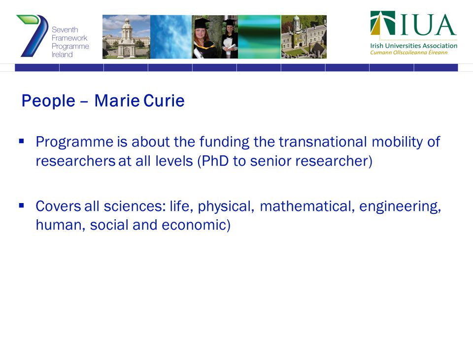 People – Marie Curie  Programme is about the funding the transnational mobility of researchers at all levels (PhD to senior researcher)  Covers all sciences: life, physical, mathematical, engineering, human, social and economic)