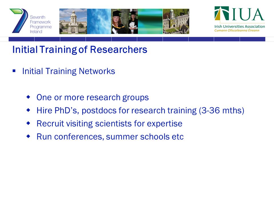 Initial Training of Researchers  Initial Training Networks  One or more research groups  Hire PhD’s, postdocs for research training (3-36 mths)  Recruit visiting scientists for expertise  Run conferences, summer schools etc