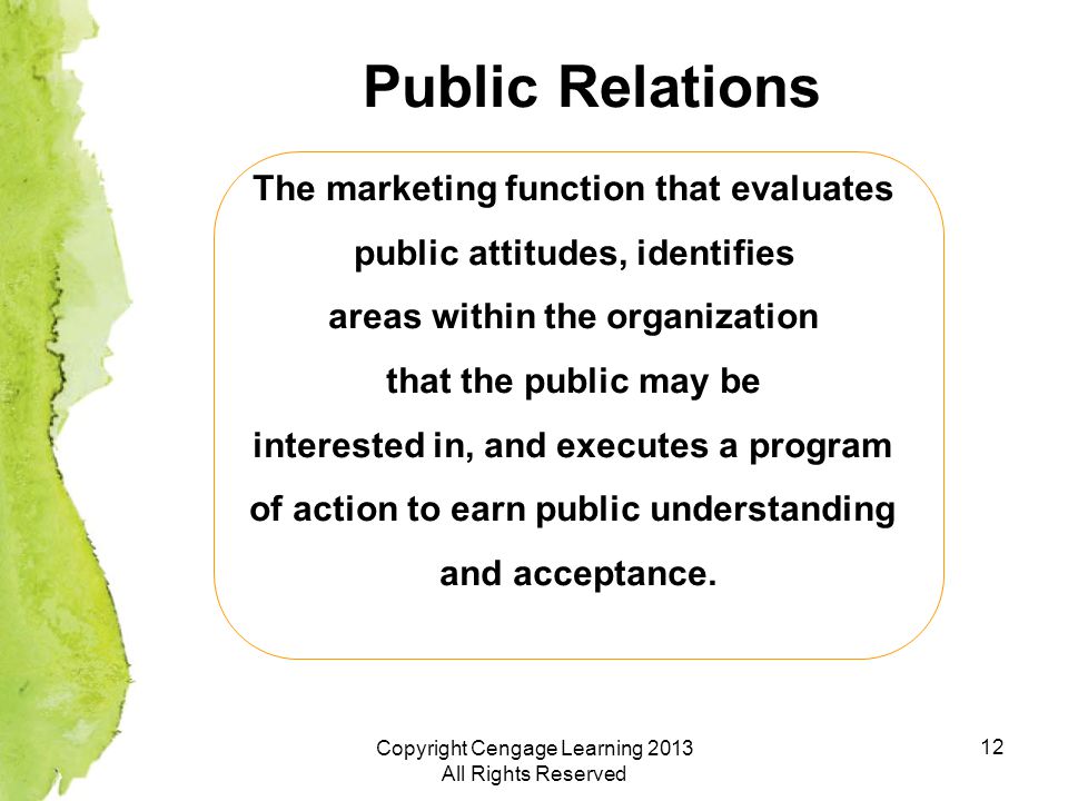 12 Public Relations The marketing function that evaluates public attitudes, identifies areas within the organization that the public may be interested in, and executes a program of action to earn public understanding and acceptance.