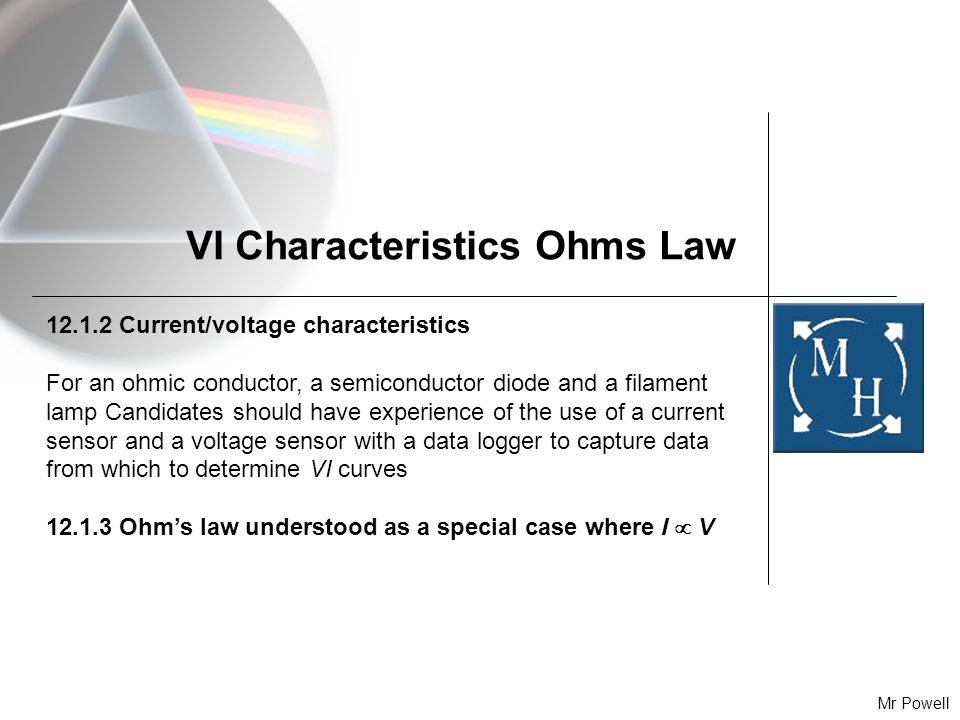 Mr Powell VI Characteristics Ohms Law Current/voltage characteristics For an ohmic conductor, a semiconductor diode and a filament lamp Candidates should have experience of the use of a current sensor and a voltage sensor with a data logger to capture data from which to determine VI curves Ohm’s law understood as a special case where I  V